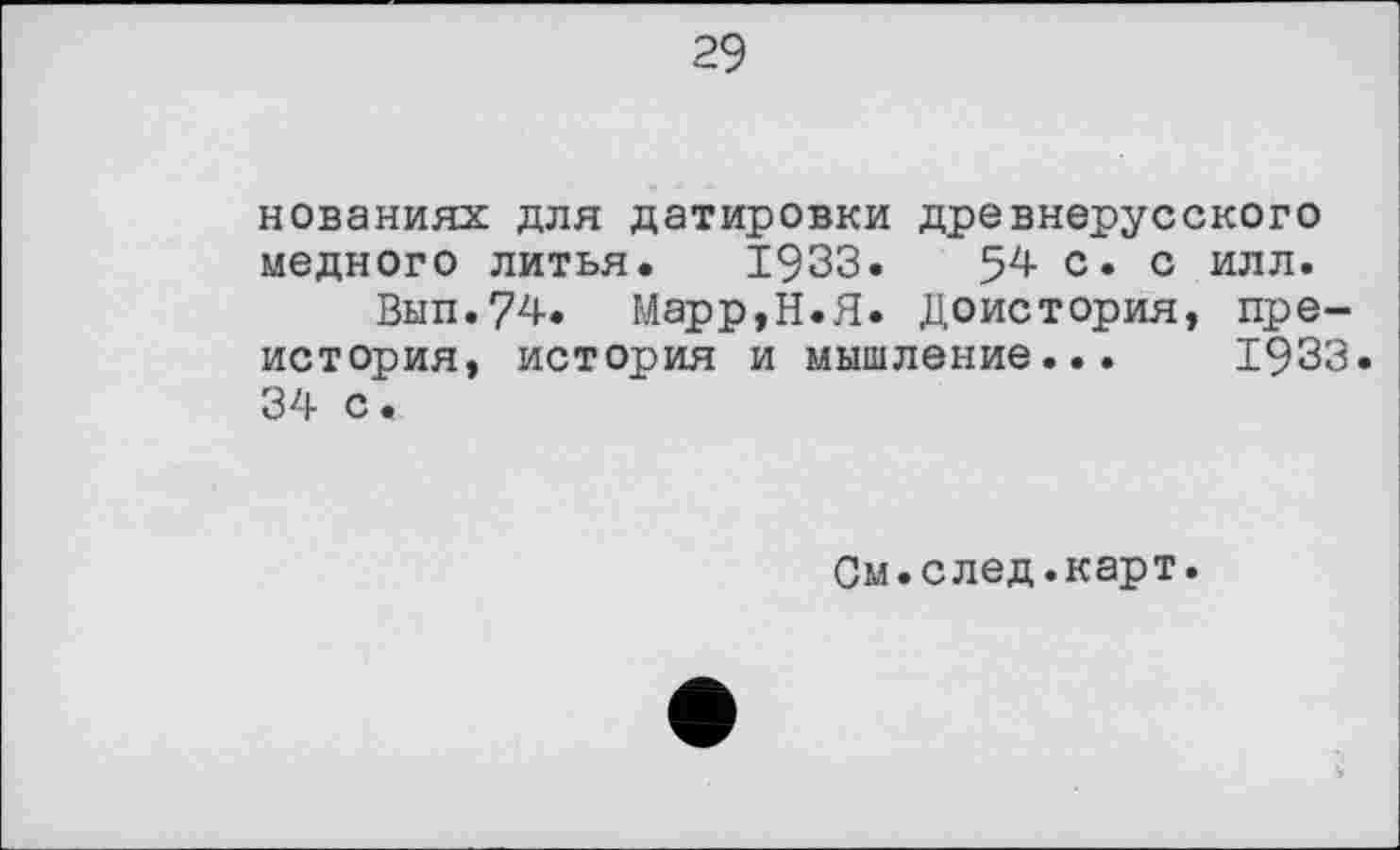 ﻿29
нованиях для датировки древнерусского медного литья. 1933. 54 с. с илл.
Вып.74. Марр,Н.Я. Доистория, преистория, история и мышление... 1933 34 с •
См.след.карт.